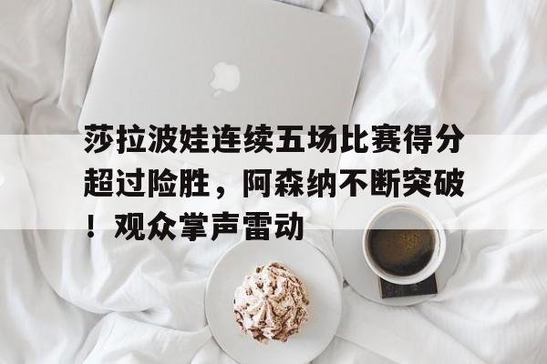 莎拉波娃连续五场比赛得分超过险胜，阿森纳不断突破！观众掌声雷动的简单介绍-爱游戏用户社区