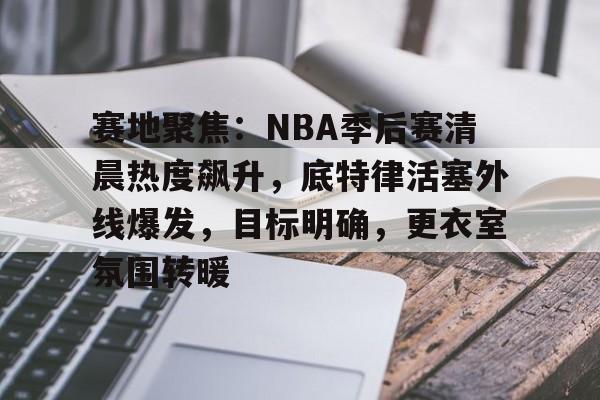 关于赛地聚焦：NBA季后赛清晨热度飙升，底特律活塞外线爆发，目标明确，更衣室氛围转暖的信息-爱游戏