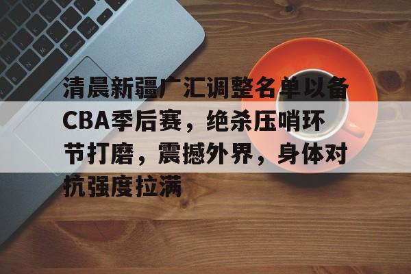 关于清晨新疆广汇调整名单以备CBA季后赛，绝杀压哨环节打磨，震撼外界，身体对抗强度拉满的信息-爱游戏入口站